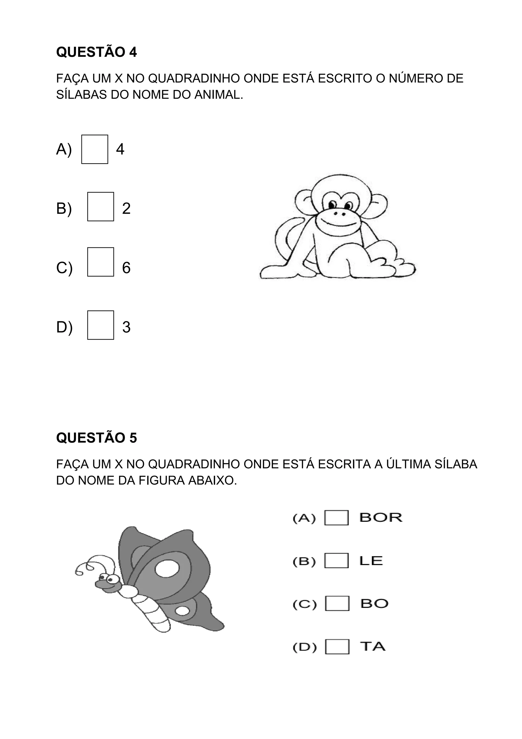 QUESTÃO 4
FAÇA UM X NO QUADRADINHO ONDE ESTÁ ESCRITO O NÚMERO DE
SÍLABAS DO NOME DO ANIMAL.
A) 4
B) 2
C) 6
D) 3
QUESTÃO 5
FAÇA UM X NO QUADRADINHO ONDE ESTÁ ESCRITA A ÚLTIMA SÍLABA
DO NOME DA FIGURA ABAIXO.