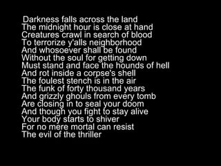 Darkness falls across the land The midnight hour is close at hand Creatures crawl in search of blood To terrorize y'alls neighborhood And whosoever shall be found Without the soul for getting down Must stand and face the hounds of hell And rot inside a corpse's shell The foulest stench is in the air The funk of forty thousand years And grizzly ghouls from every tomb Are closing in to seal your doom And though you fight to stay alive Your body starts to shiver For no mere mortal can resist The evil of the thriller  