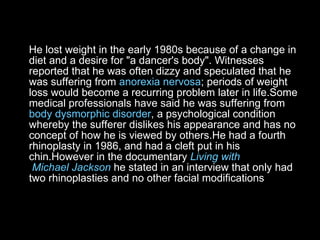 He lost weight in the early 1980s because of a change in diet and a desire for "a dancer's body". Witnesses reported that he was often dizzy and speculated that he was suffering from  anorexia nervosa ; periods of weight loss would become a recurring problem later in life.Some medical professionals have said he was suffering from  body   dysmorphic   disorder , a psychological condition whereby the sufferer dislikes his appearance and has no concept of how he is viewed by others.He had a fourth rhinoplasty in 1986, and had a cleft put in his chin.However in the documentary  Living  with  Michael Jackson  he stated in an interview that only had two rhinoplasties and no other facial modifications  