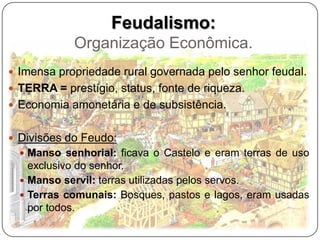 Feudalismo:
            Organização Econômica.
 Imensa propriedade rural governada pelo senhor feudal.
 TERRA = prestígio, status, fonte de riqueza.
 Economia amonetária e de subsistência.


 Divisões do Feudo:
   Manso senhorial: ficava o Castelo e eram terras de uso
    exclusivo do senhor.
   Manso servil: terras utilizadas pelos servos.
   Terras comunais: Bosques, pastos e lagos, eram usadas
    por todos.
 