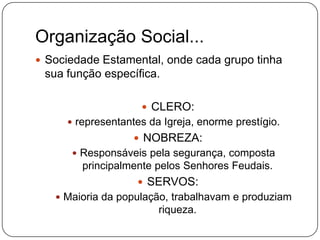 Organização Social...
 Sociedade Estamental, onde cada grupo tinha
 sua função específica.

                     CLERO:
      representantes da Igreja, enorme prestígio.
                    NOBREZA:
       Responsáveis pela segurança, composta
        principalmente pelos Senhores Feudais.
                    SERVOS:
    Maioria da população, trabalhavam e produziam
                        riqueza.
 