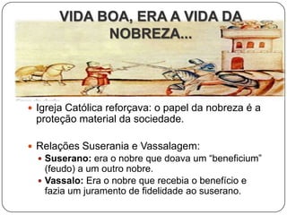 VIDA BOA, ERA A VIDA DA
             NOBREZA...




 Igreja Católica reforçava: o papel da nobreza é a
 proteção material da sociedade.

 Relações Suserania e Vassalagem:
   Suserano: era o nobre que doava um “beneficium”
    (feudo) a um outro nobre.
   Vassalo: Era o nobre que recebia o benefício e
    fazia um juramento de fidelidade ao suserano.
 