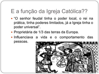 E a função da Igreja Católica??
 “O senhor feudal tinha o poder local, o rei na
  prática, tinha poderes limitados, já a Igreja tinha o
  poder universal”.
 Proprietária de 1/3 das terras da Europa.
 Influenciava a vida e o comportamento das
  pessoas.
 