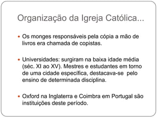 Organização da Igreja Católica...
 Os monges responsáveis pela cópia a mão de
 livros era chamada de copistas.

 Universidades: surgiram na baixa idade média
 (séc. XI ao XV). Mestres e estudantes em torno
 de uma cidade específica, destacava-se pelo
 ensino de determinada disciplina.

 Oxford na Inglaterra e Coimbra em Portugal são
 instituições deste período.
 