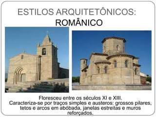 ESTILOS ARQUITETÔNICOS:
           ROMÂNICO




             Floresceu entre os séculos XI e XIII.
Caracteriza-se por traços simples e austeros: grossos pilares,
    tetos e arcos em abóbada, janelas estreitas e muros
                         reforçados.
 