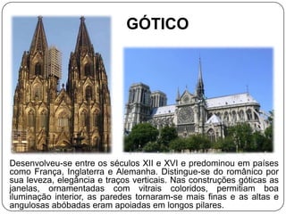 GÓTICO




Desenvolveu-se entre os séculos XII e XVI e predominou em países
como França, Inglaterra e Alemanha. Distingue-se do românico por
sua leveza, elegância e traços verticais. Nas construções góticas as
janelas, ornamentadas com vitrais coloridos, permitiam boa
iluminação interior, as paredes tornaram-se mais finas e as altas e
angulosas abóbadas eram apoiadas em longos pilares.
 