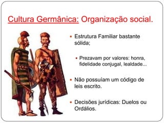 Cultura Germânica: Organização social.
                 Estrutura Familiar bastante
                  sólida;

                   Prezavam por valores: honra,
                    fidelidade conjugal, lealdade...


                 Não possuíam um código de
                  leis escrito.

                 Decisões jurídicas: Duelos ou
                  Ordálios.
 