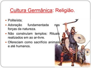 Cultura Germânica: Religião.
 Politeísta;
 Adoração     fundamentada     nas
  forças da natureza.
 Não construíam templos: Rituais
  realizados em ao ar-livre.
 Ofereciam como sacrifício animais
  e até humanos.
 