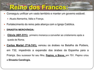 Reino dos Francos:
 Conseguiu unificar um vasto território e manter um governo estável;

     Atuais Alemanha, Itália e França.

 Fortalecimento do reino pela aliança com a Igreja Católica.

 DINASTIA MEROVÍNGIA:

•   Clóvis (481-511): primeiro monarca a converter ao cristianismo após a
    queda de Roma.

 Carlos Martel (714-741), venceu os árabes na Batalha de Poitiers,

    em 732, impedindo a expansão dos árabes da Espanha para a
    França. Seu sucessor foi seu filho, Pepino, o Breve, em 751. Pepino criou
    a Dinastia Carolíngia.
 