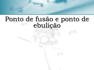 Ponto de fusão e ponto de
ebulição