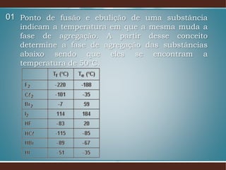 Ponto de fusão e ebulição de uma substância
indicam a temperatura em que a mesma muda a
fase de agregação. A partir desse conceito
determine a fase de agregação das substâncias
abaixo sendo que eles se encontram a
temperatura de 50ºC.
01