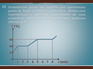 Substâncias puras são aquelas que apresentam
ponto de fusão e ebulição constantes. Abaixo esta
representada a curva de aquecimento de uma
substância sólida, e acerca da mesma podemos
afirmar que:
02
