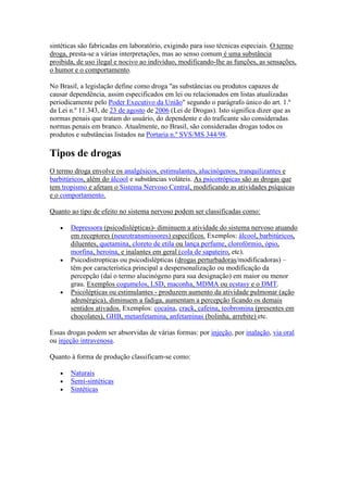sintéticas são fabricadas em laboratório, exigindo para isso técnicas especiais. O termo
droga, presta-se a várias interpretações, mas ao senso comum é uma substância
proibida, de uso ilegal e nocivo ao indivíduo, modificando-lhe as funções, as sensações,
o humor e o comportamento.

No Brasil, a legislação define como droga "as substâncias ou produtos capazes de
causar dependência, assim especificados em lei ou relacionados em listas atualizadas
periodicamente pelo Poder Executivo da União" segundo o parágrafo único do art. 1.º
da Lei n.º 11.343, de 23 de agosto de 2006 (Lei de Drogas). Isto significa dizer que as
normas penais que tratam do usuário, do dependente e do traficante são consideradas
normas penais em branco. Atualmente, no Brasil, são consideradas drogas todos os
produtos e substâncias listados na Portaria n.º SVS/MS 344/98.

Tipos de drogas
O termo droga envolve os analgésicos, estimulantes, alucinógenos, tranquilizantes e
barbitúricos, além do álcool e substâncias voláteis. As psicotrópicas são as drogas que
tem tropismo e afetam o Sistema Nervoso Central, modificando as atividades psíquicas
e o comportamento.

Quanto ao tipo de efeito no sistema nervoso podem ser classificadas como:

       Depressora (psicodislépticas)- diminuem a atividade do sistema nervoso atuando
       em receptores (neurotransmissores) específicos. Exemplos: álcool, barbitúricos,
       diluentes, quetamina, cloreto de etila ou lança perfume, clorofórmio, ópio,
       morfina, heroína, e inalantes em geral (cola de sapateiro, etc).
       Psicodistropticas ou psicodislépticas (drogas perturbadoras/modificadoras) –
       têm por característica principal a despersonalização ou modificação da
       percepção (daí o termo alucinógeno para sua designação) em maior ou menor
       grau. Exemplos cogumelos, LSD, maconha, MDMA ou ecstasy e o DMT.
       Psicolépticas ou estimulantes - produzem aumento da atividade pulmonar (ação
       adrenérgica), diminuem a fadiga, aumentam a percepção ficando os demais
       sentidos ativados. Exemplos: cocaína, crack, cafeína, teobromina (presentes em
       chocolates), GHB, metanfetamina, anfetaminas (bolinha, arrebite) etc.

Essas drogas podem ser absorvidas de várias formas: por injeção, por inalação, via oral
ou injeção intravenosa.

Quanto à forma de produção classificam-se como:

       Naturais
       Semi-sintéticas
       Sintéticas
 