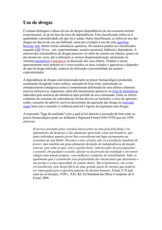 Uso de drogas
É comum distinguir o abuso do uso de drogas (dependência) de seu consumo normal
(experimental, ou já em fase de risco de dependência). Esta classificação refere-se à
quantidade e periodicidade em que ela é usada. Outra classificação, se refere ao uso das
drogas em desvio de seu uso habitual, como por exemplo o uso de cola, gasolina,
benzina, éter, dentre outras substâncias químicas. Os usuários podem ser classificados,
segundo CID 10 rev., em: experimentador, usuário ocasional, habitual e dependente. A
maioria dos consumidores de drogas parecem ver além do comum em objetos, gestos ou
até mesmo no vazio, daí a utilização os termos despersonalização, alucinação ou
sintomas paranóicos e psicóticos na descrição dos seus efeitos. Tendem a serem
aparentemente mais pensativos e extrovertidos ou mais isolados e agressivos a depender
do tipo de droga utilizada, contexto de utilização e personalidade do usuário/
experimentador.

A dependência de drogas está relacionada tanto ao prazer farmacológico produzido,
usualmente designado como euforia, sensação de bem estar, estimulação ou
entorpecimento (analgesia) como à compreensão deformada de seus efeitos colaterais
nocivos (tóxicos) ao organismo, além dos mecanismos químicos ou crise de abstinência
induzidos pela ausência da substância após período de uso continuado. Entre os efeitos
colaterais do consumo de sobrestâncias ilícitas devem ser incluídos o risco de agressão,
roubo, consumo de aditivos nocivos decorrentes da aquisição das drogas no mercado
negro bem com a sujeição à violência policial e rigores da legislação anti-drogas.

A expressão "fuga da realidade" com a qual já foi descrito a sensação de bem estar ou
prazer farmacológico pode ser atribuída à Sigmund Freud (1856-1939) que em 1930
escreveu:

       O serviço prestado pelos veículos intoxicantes na luta pela felicidade e no
       afastamento da desgraça é tão altamente apreciado como um benefício, que
       tanto indivíduos quanto povos lhes concederam um lugar permanente na
       economia de sua libido. Devemos a tais veículos não só a produção imediata de
       prazer, mas também um grau altamente desejado de independência do mundo
       externo, pois sabe-se que, com o auxílio desse ‘amortecedor de preocupações’,
       é possível, em qualquer ocasião, afastar-se da pressão da realidade e encontrar
       refúgio num mundo próprio, com melhores condições de sensibilidade. Sabe-se
       igualmente que é exatamente essa propriedade dos intoxicantes que determina o
       seu perigo e a sua capacidade de causar danos. São responsáveis, em certas
       circunstâncias, pelo desperdício de uma grande quota de energia que poderia
       ser empregada para o aperfeiçoamento do destino humano. Freud, S. O mal
       estar na civilização, 1930 v. XXI. RJ, Ed Standard das Obras Completas de S
       Freud, 2006
 