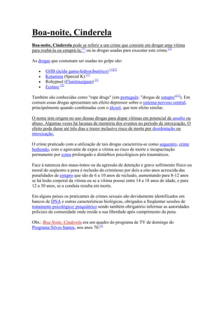 Boa-noite, Cinderela
Boa-noite, Cinderela pode se referir a um crime que consiste em drogar uma vítima
para roubá-la ou estuprá-la,[1] ou às drogas usadas para executar este crime.[2]

As drogas que costumam ser usadas no golpe são:

       GHB (ácido gama-hidroxibutírico) [1][2]
       Ketamina (Special K) [1]
       Rohypnol (Flunitrazepam) [1]
       Ecstasy [2]

Também são conhecidas como "rape drugs" (em português: "drogas de estupro"[1]). Em
comum essas drogas apresentam um efeito depressor sobre o sistema nervoso central,
principalmente quando combinadas com o álcool, que tem efeito similar.

O nome tem origem no uso dessas drogas para dopar vítimas em potencial de assalto ou
abuso. Algumas vezes há lacunas de memória dos eventos no período de intoxicação. O
efeito pode durar até três dias e trazer inclusive risco de morte por desidratação ou
intoxicação.

O crime praticado com a utilização de tais drogas caracteriza-se como sequestro, crime
hediondo, com o agravante de expor a vítima ao risco de morte e incapacitação
permanente por coma prolongado e distúrbios psicológicos pós traumáticos.

Face à natureza dos maus-tratos ou da agressão de detenção e grave sofrimento físico ou
moral do seqüestro a pena é reclusão do criminoso por dois a oito anos acrescida das
penalidades de estupro que são de 6 a 10 anos de reclusão, aumentando para 8-12 anos
se há lesão corporal da vítima ou se a vítima possui entre 14 a 18 anos de idade, e para
12 a 30 anos, se a conduta resulta em morte.

Em alguns países os praticantes de crimes sexuais são devidamente identificados em
bancos de DNA e outras características biológicas, obrigados a freqüentar sessões de
tratamento psicológico/ psiquiátrico sendo também obrigatório informar as autoridades
policiais da comunidade onde reside a sua liberdade após cumprimento da pena.

Obs.: Boa-Noite, Cinderela era um quadro do programa de TV de domingo do
Programa Silvio Santos, nos anos 70.[3]
 
