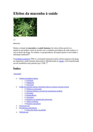 Efeitos da maconha à saúde




Maconha.

Dentre a relação da maconha e a saúde humana, há vários efeitos positivos e
negativos que podem variar de acordo com a condição psicológica de cada usuário e o
uso ou abuso da droga. No entanto, os pesquisadores, divergem quanto a nocividade e
utilização medicinal[1]

O tetrahidrocanabinol (THC) é o principal responsável pelos efeitos psíquicos da droga
no organismo, sendo bastante lipossolúvel. Metabolizado no fígado, é bio-transformada
em um metabólito mais potente que o THC.[2]


Índice
[esconder]

       1 Efeitos fisiológicos típicos
           o 1.1 Positivos
           o 1.2 Negativos
           o 1.3 Variantes
       2 Ação da Cannabis sativa e Cannabis indica no sistema nervoso central
           o 2.1 Efeitos a curto prazo
           o 2.2 Sistema límbico e circuito de recompensa cerebral
           o 2.3 Gravidez
           o 2.4 Dependência
           o 2.5 Overdose
           o 2.6 Impacto na memória de curto prazo
           o 2.7 Danos cerebrais
           o 2.8 Sistema reprodutor
       3 Forma de uso
       4 Problemas respiratórios
           o 4.1 Risco de câncer no pulmão
       5 Referências
 