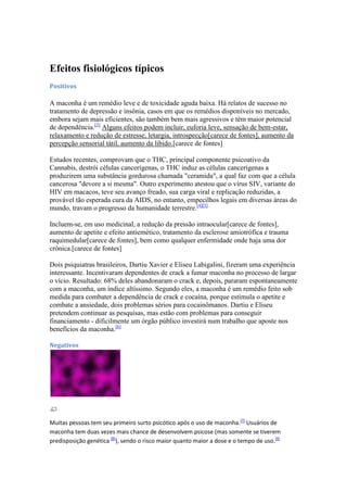 Efeitos fisiológicos típicos
Positivos

A maconha é um remédio leve e de toxicidade aguda baixa. Há relatos de sucesso no
tratamento de depressão e insônia, casos em que os remédios disponíveis no mercado,
embora sejam mais eficientes, são também bem mais agressivos e têm maior potencial
de dependência.[3] Alguns efeitos podem incluir, euforia leve, sensação de bem-estar,
relaxamento e redução de estresse, letargia, introspecção[carece de fontes], aumento da
percepção sensorial tátil, aumento da libido.[carece de fontes]

Estudos recentes, comprovam que o THC, principal componente psicoativo da
Cannabis, destrói células cancerígenas, o THC induz as células cancerígenas a
produzirem uma substância gordurosa chamada "ceramida", a qual faz com que a célula
cancerosa "devore a si mesma". Outro experimento atestou que o vírus SIV, variante do
HIV em macacos, teve seu avanço freado, sua carga viral e replicação reduzidas, a
provável tão esperada cura da AIDS, no entanto, empecilhos legais em diversas áreas do
mundo, travam o progresso da humanidade terrestre.[4][5]

Incluem-se, em uso medicinal, a redução da pressão intraocular[carece de fontes],
aumento de apetite e efeito antiemético, tratamento da esclerose amiotrófica e trauma
raquimedular[carece de fontes], bem como qualquer enfermidade onde haja uma dor
crônica.[carece de fontes]

Dois psiquiatras brasileiros, Dartiu Xavier e Eliseu Labigalini, fizeram uma experiência
interessante. Incentivaram dependentes de crack a fumar maconha no processo de largar
o vício. Resultado: 68% deles abandonaram o crack e, depois, pararam espontaneamente
com a maconha, um índice altíssimo. Segundo eles, a maconha é um remédio feito sob
medida para combater a dependência de crack e cocaína, porque estimula o apetite e
combate a ansiedade, dois problemas sérios para cocainômanos. Dartiu e Eliseu
pretendem continuar as pesquisas, mas estão com problemas para conseguir
financiamento - dificilmente um órgão público investirá num trabalho que aposte nos
benefícios da maconha.[6]

Negativos




Muitas pessoas tem seu primeiro surto psicótico após o uso de maconha.[7] Usuários de
maconha tem duas vezes mais chance de desenvolvem psicose (mas somente se tiverem
predisposição genética [8]), sendo o risco maior quanto maior a dose e o tempo de uso.[9]
 