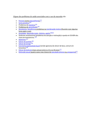 Alguns dos problemas de saúde associados com o uso de maconha são:

      Psicoses (como esquizofrenia);[10]
      Surto psicótico;[11]
      Problemas de memória;[12]
      Problemas de aprendizado;[13]
      Xerostomia, Sonolência e problemas na coordenação motora (Durante e por algumas
      horas após o uso);
      Ansiedade, depressão maior, distimia, apatia;[14][15]
      Síndrome amotivacional (problemas de atenção e motivação) e queda em 50-60% dos
      níveis de testosterona. [16]
      Alzheimer;[17]
      Câncer de pulmão;[18]
      Câncer de laringe [19]
      Carcinoma espinocelular bucal (versão agressiva do câncer de boca, comum em
      fumantes) [20]
      Câncer de testículo (mais comum entre os 15 e os 34 anos) [21]
      Disfunção sexual (quatro vezes mais chance de ejaculação precoce ou anorgasmia)[22]
 