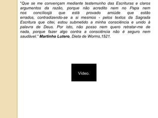 "Que se me convençam mediante testemunho das Escrituras e claros
argumentos da razão, porque não acredito nem no Papa nem
nos     concíliosjá  que    está    provado   amiúde   que   estão
errados, contradizendo-se a si mesmos - pelos textos da Sagrada
Escritura que citei, estou submetido a minha consciência e unido à
palavra de Deus. Por isto, não posso nem quero retratar-me de
nada, porque fazer algo contra a consciência não é seguro nem
saudável.“ Martinho Lutero, Dieta de Worms,1521.




                             Vídeo.
 