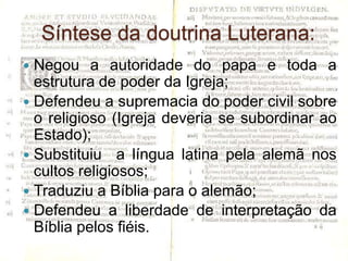 Síntese da doutrina Luterana:
 Negou a autoridade do papa e toda a
  estrutura de poder da Igreja;
 Defendeu a supremacia do poder civil sobre
  o religioso (Igreja deveria se subordinar ao
  Estado);
 Substituiu a língua latina pela alemã nos
  cultos religiosos;
 Traduziu a Bíblia para o alemão;
 Defendeu a liberdade de interpretação da
  Bíblia pelos fiéis.
 