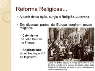 Reforma Religiosa...
   A partir desta ação, surgiu a Religião Luterana.

   Em diversas partes da Europa surgiram novas
    religiões.

    ◦ Calvinismo
     de João Calvino
     na França.

    ◦ Anglicanismo
    do rei Henrique VIII
    na Inglaterra.
                           Lutero (de batina escura) é ouvido por Carlos V, Dieta
                           de Spira: religião como assunto de Estado. Agora cada
                           Estado tinha liberdade de seguir o curso religioso que a
                           sua consciência ditasse.
 