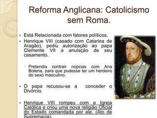 Reforma Anglicana: Catolicismo
               sem Roma.
 Está Relacionada com fatores políticos.
 Henrique VIII (casado com Catarina de
  Aragão), pediu autorização ao papa
  Clemente VII a anulação de seu
  casamento.

    ◦ Pretendia contrair núpcias com Ana
      Bolena, para que pudesse ter um herdeiro
      do sexo masculino.

   O papa recusou-se a          conceder o
    Divórcio.

   Henrique VIII rompeu com a Igreja
    Católica e criou uma nova religião Oficial
    do Estado comandada por ele. (Ato de
 