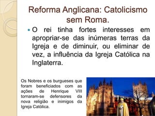 Reforma Anglicana: Catolicismo
            sem Roma.
      O rei tinha fortes interesses em
       apropriar-se das inúmeras terras da
       Igreja e de diminuir, ou eliminar de
       vez, a influência da Igreja Católica na
       Inglaterra.

Os Nobres e os burgueses    que
foram beneficiados com       as
ações     de     Henrique   VIII
tornaram-se defensores       da
nova religião e inimigos     da
Igreja Católica.
 