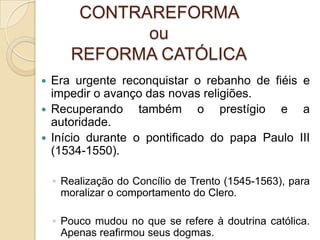 CONTRAREFORMA
              ou
       REFORMA CATÓLICA
 Era urgente reconquistar o rebanho de fiéis e
  impedir o avanço das novas religiões.
 Recuperando     também o prestígio e a
  autoridade.
 Início durante o pontificado do papa Paulo III
  (1534-1550).

    ◦ Realização do Concílio de Trento (1545-1563), para
      moralizar o comportamento do Clero.

    ◦ Pouco mudou no que se refere à doutrina católica.
      Apenas reafirmou seus dogmas.
 