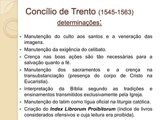 Concílio de Trento (1545-1563)
            determinações:

   Manutenção do culto aos santos e a veneração das
    imagens.
   Manutenção da exigência do celibato.
   Crença nas boas ações são tão necessárias para a
    salvação quanto a fé.
   Manutenção dos sacramentos e a crença na
    transubstanciação (presença do corpo de Cristo na
    Eucaristia).
   Interpretação da Bíblia segundo as tradições e
    ensinamentos transmitidos exclusivamente pela Igreja.
   Manutenção do latim como lígua oficial na liturgia católica.
   Criação do Index Librorum Proibitorum (índice de livros
    considerados ofensivos e cuja leitura era proibida).
 