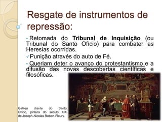 Resgate de instrumentos de
     repressão:
     • Retomada do Tribunal de Inquisição (ou
     Tribunal do Santo Ofício) para combater as
     Heresias ocorridas.
     Punição através do auto de Fé.
     • Queriam deter o avanço do protestantismo e a
     difusão das novas descobertas científicas e
     filosóficas.




Galileu    diante   do     Santo
Ofício, pintura do século XIX
de Joseph-Nicolas Robert-Fleury.
 