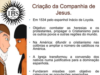 Criação da Companhia de
          Jesus.
• Em 1534 pelo espanhol Inácio de Loyola.

• Objetivo: combater as heresias e os
  protestantes, propagar o Cristianismo para
  os outros povos e outras regiões do mundo.

• Na América: difundir o cristianismo nas
  colônias e ampliar o número de católicos na
  América.

• A Igreja transformou a conversão dos
  nativos numa justificativa para a dominação
  espanhola.

• Fundaram    missões    com    objetivo    de
 