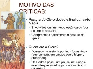 MOTIVO DAS
CRÍTICAS:
    Postura do Clero desde o final da Idade
     Média.
     ◦ Envolvidos em inúmeros escândalos (por
       exemplo: sexuais).
     ◦ Comprometia seriamente a postura da
       Igreja.

    Quem era o Clero?
     ◦ Formado na maioria por indivíduos ricos
       (que compravam cargos como bispo e
       arcebispo).
     ◦ Os Padres possuíam pouca instrução e
       eram despreparados para o exercício do
 