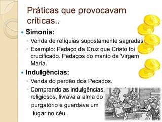Práticas que provocavam
    críticas..
   Simonia:
    ◦ Venda de relíquias supostamente sagradas.
    ◦ Exemplo: Pedaço da Cruz que Cristo foi
      crucificado. Pedaços do manto da Virgem
      Maria.
   Indulgências:
    ◦ Venda do perdão dos Pecados.
    ◦ Comprando as indulgências, segundo os
      religiosos, livrava a alma do
      purgatório e guardava um
       lugar no céu.
 