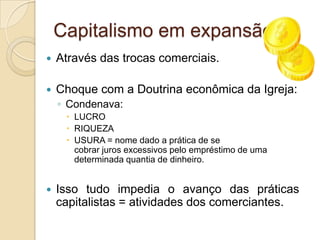 Capitalismo em expansão...
   Através das trocas comerciais.

   Choque com a Doutrina econômica da Igreja:
    ◦ Condenava:
      LUCRO
      RIQUEZA
      USURA = nome dado a prática de se
       cobrar juros excessivos pelo empréstimo de uma
       determinada quantia de dinheiro.


   Isso tudo impedia o avanço das práticas
    capitalistas = atividades dos comerciantes.
 