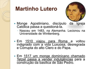 Martinho Lutero

   Monge Agostiniano, discípulo da Igreja
    Católica passa a questioná-la.
    ◦ Nasceu em 1483, na Alemanha. Lecionou na
      Universidade de Winttenberg.

   Em 1510 viajou para Roma e voltou
    indignado com a vida Luxuosa, desregrada
    e Corrupta do alto Clero e do Papa.

   Em 1517 um monge dominicano chamado
    Tetzel passa a vender indulgências para a
    construção da basílica de São Pedro.
 