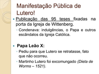 Manifestação Pública de
    Lutero!
   Publicação das 95 teses fixadas na
    porta da Igreja de Wittenberg.
    ◦ Condenava: indulgências, o Papa e outros
      escândalos da Igreja Católica.

   Papa Leão X:
    ◦ Pediu para que Lutero se retratasse, fato
      que não ocorreu.
    ◦ Martinho Lutero foi excomungado (Dieta de
      Worms – 1521).
 