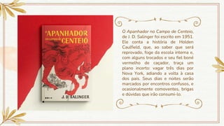 O Apanhador no Campo de Centeio,
de J. D. Salinger foi escrito em 1951.
Ele conta a história de Holden
Caulfield, que, ao saber que será
reprovado, foge da escola interna e,
com alguns trocados e seu fiel boné
vermelho de caçador, traça um
plano incerto: vagar três dias por
Nova York, adiando a volta à casa
dos pais. Seus dias e noites serão
marcados por encontros confusos, e
ocasionalmente comoventes, brigas
e dúvidas que irão consumi-lo.
 