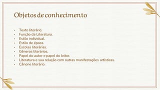 Objetosdeconhecimento
• Texto literário.
• Função da Literatura.
• Estilo individual.
• Estilo de época.
• Escolas literárias.
• Gêneros literários.
• Papel do autor e papel do leitor.
• Literatura e sua relação com outras manifestações artísticas.
• Cânone literário.
 