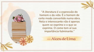 — AlceudeLima
“A literatura é a expressão do
homem e da vida. É o homem de
certo modo convertido numa obra.
Nela o interessante não é apenas
quem se exprime e o que se
exprime. O como tem aí sua
importância fulminante.”
 