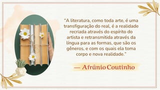 — AfrânioCoutinho
“A literatura, como toda arte, é uma
transfiguração do real, é a realidade
recriada através do espírito do
artista e retransmitida através da
língua para as formas, que são os
gêneros, e com os quais ela toma
corpo e nova realidade.”
 