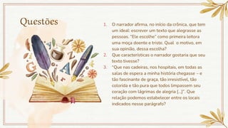 Questões 1. O narrador afirma, no início da crônica, que tem
um ideal: escrever um texto que alegrasse as
pessoas. “Ele escolhe” como primeira leitora
uma moça doente e triste. Qual o motivo, em
sua opinião, dessa escolha?
2. Que características o narrador gostaria que seu
texto tivesse?
3. “Que nas cadeiras, nos hospitais, em todas as
salas de espera a minha história chegasse – e
tão fascinante de graça, tão irresistível, tão
colorida e tão pura que todos limpassem seu
coração com lágrimas de alegria [...]”. Que
relação podemos estabelecer entre os locais
indicados nesse parágrafo?
 
