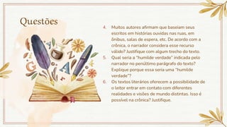 Questões 4. Muitos autores afirmam que baseiam seus
escritos em histórias ouvidas nas ruas, em
ônibus, salas de espera, etc. De acordo com a
crônica, o narrador considera esse recurso
válido? Justifique com algum trecho do texto.
5. Qual seria a “humilde verdade” indicada pelo
narrador no penúltimo parágrafo do texto?
Explique porque essa seria uma “humilde
verdade”?
6. Os textos literários oferecem a possibilidade de
o leitor entrar em contato com diferentes
realidades e visões de mundo distintas. Isso é
possível na crônica? Justifique.
 