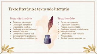 Textoliterárioetextonãoliterário
• Ênfase na informação.
• Linguagem denotativa.
• Impessoal e objetiva.
• Realidade apenas traduzida.
• Intenção utilitária.
• Compromisso com o real.
• Sem duplas interpretações.
• Avisos, bilhetes, notícias, etc.
Texto nãoliterário Texto literário
• Ênfase na expressão.
• Linguagem conotativa.
• Pessoal e com emoção.
• Realidade recriada e relativizada.
• Intenção estética.
• Compromisso com fantasia.
• Ambiguidade.
• Contos, novelas, poemas, etc.
 