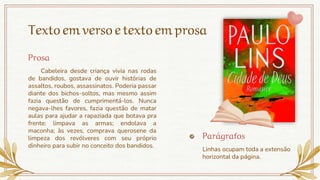 Textoemversoetextoemprosa
Cabeleira desde criança vivia nas rodas
de bandidos, gostava de ouvir histórias de
assaltos, roubos, assassinatos. Poderia passar
diante dos bichos-soltos, mas mesmo assim
fazia questão de cumprimentá-los. Nunca
negava-lhes favores, fazia questão de matar
aulas para ajudar a rapaziada que botava pra
frente: limpava as armas; endolava a
maconha; às vezes, comprava querosene da
limpeza dos revólveres com seu próprio
dinheiro para subir no conceito dos bandidos.
Parágrafos
Linhas ocupam toda a extensão
horizontal da página.
Prosa
 