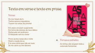 Textoemversoetextoemprosa
Os rios falam de ti,
Tantos peixes migradores
Trazem-te cartas do oriente!
Em anjos circulam suspirando
Em torno da colmeia de teus lábios
Disfarçado em jardineiro
O Hóspede vem te visitar
Preso ao teu corpo dia e noite
Perdi a noção do eu
E te amo tanto que não sei mais
Se me salvo ou me danarei.
Versoseestrofes
As linhas não ocupam toda a
extensão horizontal.
Verso
 
