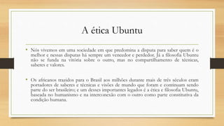 A ética Ubuntu
• Nós vivemos em uma sociedade em que predomina a disputa para saber quem é o
melhor e nessas disputas há sempre um vencedor e perdedor. Já a filosofia Ubuntu
não se funda na vitória sobre o outro, mas no compartilhamento de técnicas,
saberes e valores.
• Os africanos trazidos para o Brasil aos milhões durante mais de três séculos eram
portadores de saberes e técnicas e visões de mundo que foram e continuam sendo
parte do ser brasileiro; e um desses importantes legados é a ética e filosofia Ubuntu,
baseada no humanismo e na interconexão com o outro como parte constitutiva da
condição humana.
 