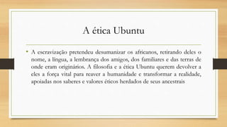 A ética Ubuntu
• A escravização pretendeu desumanizar os africanos, retirando deles o
nome, a língua, a lembrança dos amigos, dos familiares e das terras de
onde eram originários. A filosofia e a ética Ubuntu querem devolver a
eles a força vital para reaver a humanidade e transformar a realidade,
apoiadas nos saberes e valores éticos herdados de seus ancestrais
 