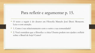 Para refletir e argumentar p. 15.
• O texto a seguir é do doutor em Filosofia Marcelo José Derzi Moraesm.
Leia-o com atenção.
• 1. Como é seu relacionamento com o outro e sua comunidade?
• 2. Você considera que a filosofia e a ética Ubuntu podem nos ajudar a refletir
sobre o Brasil de hoje? Como?
 