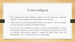 A ética indígena
• Para compreender a ética indígena é preciso levar em conta que a educação
indígena é responsabilidade da comunidade como um todo;
• cada criança vai sendo iniciada pelos adultos nos rituais e valores do grupo,
por meio de gestos e palavras da família extensa.
• No convívio com os adultos, a criança e o jovem vão aprendendo os valores
relacionados à pessoa e ao meio ambiente do grupo a que pertencem. Assim,
no convívio com pessoas, animais e vegetais do lugar onde vivem vão
aprendendo o ser e o fazer dentro de sua comunidade.
 