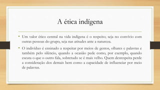 A ética indígena
• Um valor ético central na vida indígena é o respeito; seja no convívio com
outras pessoas do grupo, seja nas atitudes ante a natureza.
• O indivíduo é ensinado a respeitar por meios de gestos, olhares e palavras e
também pelo silêncio, quando a ocasião pede como, por exemplo, quando
escuta o que o outro fala, sobretudo se é mais velho. Quem desrespeita perde
a consideração dos demais bem como a capacidade de influenciar por meio
de palavras.
 